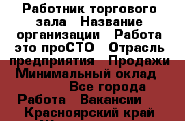 Работник торгового зала › Название организации ­ Работа-это проСТО › Отрасль предприятия ­ Продажи › Минимальный оклад ­ 14 500 - Все города Работа » Вакансии   . Красноярский край,Железногорск г.